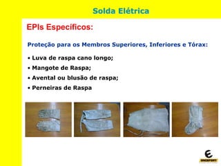 Proteção para os Membros Superiores, Inferiores e Tórax:
• Luva de raspa cano longo;
• Mangote de Raspa;
• Avental ou blusão de raspa;
• Perneiras de Raspa
EPIs Específicos:
Solda Elétrica
 