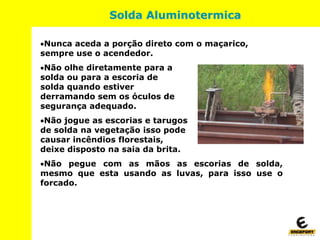 Solda Aluminotermica
Nunca aceda a porção direto com o maçarico,
sempre use o acendedor.
Não olhe diretamente para a
solda ou para a escoria de
solda quando estiver
derramando sem os óculos de
segurança adequado.
Não jogue as escorias e tarugos
de solda na vegetação isso pode
causar incêndios florestais,
deixe disposto na saia da brita.
Não pegue com as mãos as escorias de solda,
mesmo que esta usando as luvas, para isso use o
forcado.
 