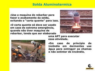 Solda Aluminotermica
Use a maquina de rebarbar para
fazer o acabamento da solda,
evitando o “corta quente” para isso.
O corta quente só deve ser usado
em caso de estrema emergência,
quando não tiver maquina de
rebarbar, tendo que ser elaborado
uma APT para executar
essa atividade.
Em caso de principio de
incêndio em dormentes use
água para extinguir as chamas
e não extintor de Incêndio.
 