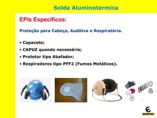 Proteção para Cabeça, Auditiva e Respiratória.
• Capacete;
• CAPUZ quando necessário;
• Protetor tipo Abafador;
• Respiradores tipo PFF2 (Fumos Metálicos).
EPIs Específicos:
Solda Aluminotermica
 