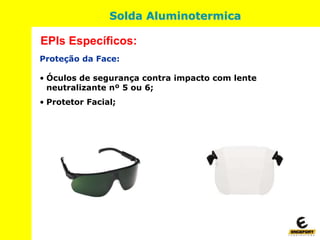Proteção da Face:
• Óculos de segurança contra impacto com lente
neutralizante nº 5 ou 6;
• Protetor Facial;
EPIs Específicos:
Solda Aluminotermica
 