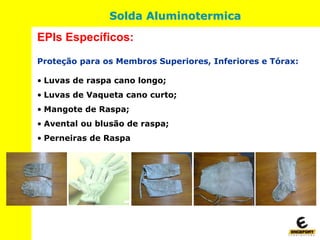 Proteção para os Membros Superiores, Inferiores e Tórax:
• Luvas de raspa cano longo;
• Luvas de Vaqueta cano curto;
• Mangote de Raspa;
• Avental ou blusão de raspa;
• Perneiras de Raspa
EPIs Específicos:
Solda Aluminotermica
 