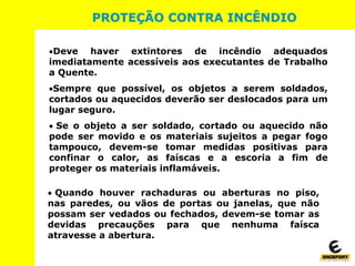 Deve haver extintores de incêndio adequados
imediatamente acessíveis aos executantes de Trabalho
a Quente.
Sempre que possível, os objetos a serem soldados,
cortados ou aquecidos deverão ser deslocados para um
lugar seguro.
 Se o objeto a ser soldado, cortado ou aquecido não
pode ser movido e os materiais sujeitos a pegar fogo
tampouco, devem-se tomar medidas positivas para
confinar o calor, as faíscas e a escoria a fim de
proteger os materiais inflamáveis.
 Quando houver rachaduras ou aberturas no piso,
nas paredes, ou vãos de portas ou janelas, que não
possam ser vedados ou fechados, devem-se tomar as
devidas precauções para que nenhuma faísca
atravesse a abertura.
PROTEÇÃO CONTRA INCÊNDIO
 