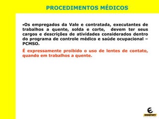 Os empregados da Vale e contratada, executantes de
trabalhos a quente, solda e corte, devem ter seus
cargos e descrições de atividades considerados dentro
do programa de controle médico e saúde ocupacional –
PCMSO.
É expressamente proibido o uso de lentes de contato,
quando em trabalhos a quente.
PROCEDIMENTOS MÉDICOS
 