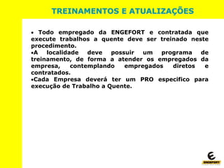 TREINAMENTOS E ATUALIZAÇÕES
 Todo empregado da ENGEFORT e contratada que
execute trabalhos a quente deve ser treinado neste
procedimento.
A localidade deve possuir um programa de
treinamento, de forma a atender os empregados da
empresa, contemplando empregados diretos e
contratados.
Cada Empresa deverá ter um PRO especifico para
execução de Trabalho a Quente.
 