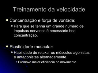 Treinamento da velocidade Concentração e força de vontade: Para que se tenha um grande número de  impulsos nervosos é necessário boa concentração. Elasticidade muscular: Habilidade de relaxar os músculos agonistas e antagonistas alternadamente. Promove maior eficiência no movimento. 