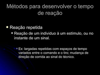 Métodos para desenvolver o tempo de reação Reação repetida Reação de um individuo à um estímulo, ou no instante de um sinal. Ex: largadas repetidas com espaços de tempo variados entre o comando e o tiro; mudança de direção de corrida ao sinal do técnico. 