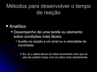 Métodos para desenvolver o tempo de reação Analítico Desempenho de uma tarefa ou elemento sobre condições mais fáceis. Auxilia na reação a um sinal ou a velocidade do movimento. Ex. se o atleta elevar as mãos levemente mais que os pés ele poderá reagir com as mãos mais rapidamente. 
