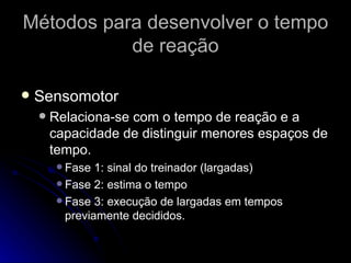 Métodos para desenvolver o tempo de reação Sensomotor Relaciona-se com o tempo de reação e a capacidade de distinguir menores espaços de tempo.  Fase 1: sinal do treinador (largadas) Fase 2: estima o tempo Fase 3: execução de largadas em tempos previamente decididos. 