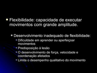 Treinamento de flexibilidade  Flexibilidade: capacidade de executar movimentos com grande amplitude. Desenvolvimento inadequado de flexibilidade: Dificuldade em aprender ou aperfeiçoar movimentos Predisposição à lesão O desenvolvimento de força, velocidade e coordenação afetados Limita o desempenho qualitativo do movimento 