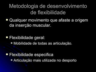 Metodologia de desenvolvimento de flexibilidade Qualquer movimento que afaste a origem da inserção muscular. Flexibilidade geral: Mobilidade de todas as articulação. Flexibilidade especifica Articulação mais utilizada no desporto 