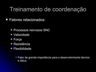 Treinamento de coordenação Fatores relacionados: Processos nervosos SNC Velocidade  Força Resistência Flexibilidade Fator de grande importância para o desenvolvimento técnico e tático. 