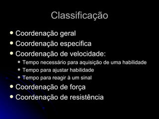 Classificação Coordenação geral Coordenação especifica Coordenação de velocidade: Tempo necessário para aquisição de uma habilidade Tempo para ajustar habilidade Tempo para reagir à um sinal Coordenação de força Coordenação de resistência 
