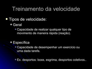 Treinamento da velocidade Tipos de velocidade: Geral Capacidade de realizar qualquer tipo de movimento de maneira rápida (reação). Específica Capacidade de desempenhar um exercício ou uma dada tarefa. Ex. desportos: boxe, esgrima, desportos coletivos.. 