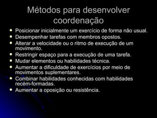 Métodos para desenvolver coordenação Posicionar inicialmente um exercício de forma não usual. Desempenhar tarefas com membros opostos. Alterar a velocidade ou o ritmo de execução de um movimento. Restringir espaço para a execução de uma tarefa. Mudar elementos ou habilidades técnica. Aumentar a dificuldade de exercícios por meio de movimentos suplementares. Combinar habilidades conhecidas com habilidades recém-formadas. Aumentar a oposição ou resistência. 