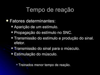 Tempo de reação Fatores determinantes: Aparição de um estímulo. Propagação do estímulo no SNC. Transmissão do estímulo e produção do sinal. efetor. Transmissão do sinal para o músculo. Estimulação do músculo. Treinados menor tempo de reação. 