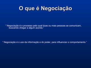 O que é NegociaçãoO que é Negociação
“ Negociação é o processo pelo qual duas ou mais pessoas se comunicam,
buscando chegar a algum acordo.”
“ Negociação é o uso da informação e do poder, para influenciar o comportamento.”
 