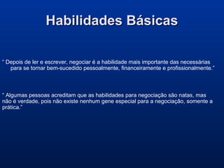 Habilidades BásicasHabilidades Básicas
“ Depois de ler e escrever, negociar é a habilidade mais importante das necessárias
para se tornar bem-sucedido pessoalmente, financeiramente e profissionalmente.”
“ Algumas pessoas acreditam que as habilidades para negociação são natas, mas
não é verdade, pois não existe nenhum gene especial para a negociação, somente a
prática.”
 