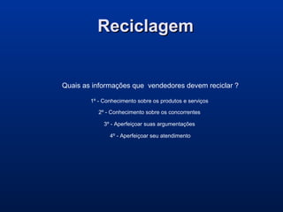 ReciclagemReciclagem
Quais as informações que vendedores devem reciclar ?
1º - Conhecimento sobre os produtos e serviços
2º - Conhecimento sobre os concorrentes
3º - Aperfeiçoar suas argumentações
4º - Aperfeiçoar seu atendimento
 