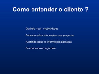 Como entender o cliente ?
Ouvindo suas necessidades
Sabendo colher informações com perguntas
Anotando todas as informações passadas
Se colocando no lugar dele
 