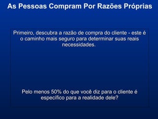 Primeiro, descubra a razão de compra do cliente - este éPrimeiro, descubra a razão de compra do cliente - este é
o caminho mais seguro para determinar suas reaiso caminho mais seguro para determinar suas reais
necessidades.necessidades.
Pelo menos 50% do que você diz para o cliente éPelo menos 50% do que você diz para o cliente é
específico para a realidade dele?específico para a realidade dele?
As Pessoas Compram Por Razões Próprias
 