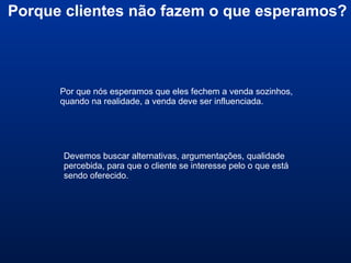 Porque clientes não fazem o que esperamos?
Por que nós esperamos que eles fechem a venda sozinhos,
quando na realidade, a venda deve ser influenciada.
Devemos buscar alternativas, argumentações, qualidade
percebida, para que o cliente se interesse pelo o que está
sendo oferecido.
 