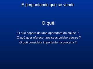 É perguntando que se vende
O quê
O quê espera de uma operadora de saúde ?
O quê quer oferecer aos seus colaboradores ?
O quê considera importante na parceria ?
 