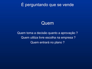 É perguntando que se vende
Quem
Quem toma a decisão quanto a aprovação ?
Quem utiliza livre escolha na empresa ?
Quem entrará no plano ?
 