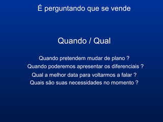 É perguntando que se vende
Quando / Qual
Quando pretendem mudar de plano ?
Quando poderemos apresentar os diferenciais ?
Qual a melhor data para voltarmos a falar ?
Quais são suas necessidades no momento ?
 