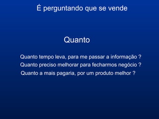 É perguntando que se vende
Quanto
Quanto tempo leva, para me passar a informação ?
Quanto preciso melhorar para fecharmos negócio ?
Quanto a mais pagaria, por um produto melhor ?
 