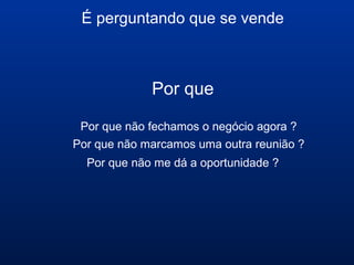 É perguntando que se vende
Por que
Por que não fechamos o negócio agora ?
Por que não marcamos uma outra reunião ?
Por que não me dá a oportunidade ?
 