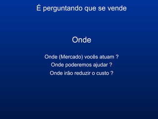 É perguntando que se vende
Onde
Onde (Mercado) vocês atuam ?
Onde poderemos ajudar ?
Onde irão reduzir o custo ?
 