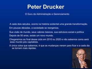 Peter Drucker
A cada dois séculos, ocorre na história ocidental uma grande transformação.
Em poucas décadas, a sociedade se reorganiza.
Sua visão de mundo, seus valores básicos, sua estrutura social e política
Depois de 50 anos, existe um novo mundo.
O Guru da Administração e Gerenciamento
Chegaremos ao final desse ciclo em 2010 ou 2020 e não sabemos como será
esse mundo pós capitalista.
A única coisa que sabemos, é que as mudanças vieram para ficar e a cada dia
se tornam mais rápidas.
 