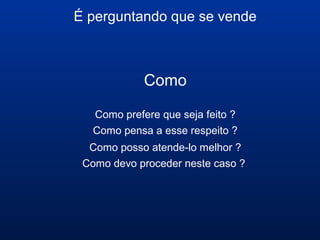 É perguntando que se vende
Como
Como prefere que seja feito ?
Como pensa a esse respeito ?
Como posso atende-lo melhor ?
Como devo proceder neste caso ?
 