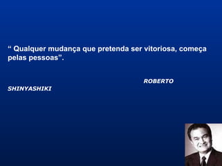 “ Qualquer mudança que pretenda ser vitoriosa, começa
pelas pessoas”.
ROBERTO
SHINYASHIKI
 