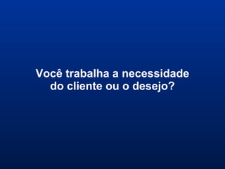 Você trabalha a necessidade
do cliente ou o desejo?
 