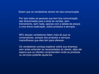 Dizem que os vendedores devem ter boa comunicação
Por isso todas as pessoas que tem boa comunicação
são direcionadas para a área de vendas, sem
treinamento, sem nada, apenas com a tabela de preços
e uma breve explicação, sobre produtos e serviços.
80% desses vendedores falam mais do que os
compradores, sempre dos produtos e serviços
maravilhosos que eles tem para oferecer.
Os vendedores começa explanar sobre sua empresa,
sem antes entender as necessidades do cliente, aliás ele
espera que os clientes compreendam onde os produtos
ou serviços poderão ajuda-los.
 