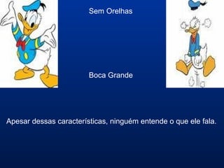 Sem Orelhas
Boca Grande
Apesar dessas características, ninguém entende o que ele fala.
 