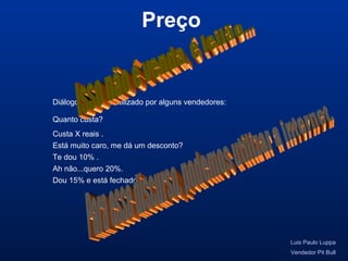 Diálogo de venda utilizado por alguns vendedores:
Preço
Luis Paulo Luppa
Vendedor Pit Bull
Quanto custa?
Custa X reais .
Está muito caro, me dá um desconto?
Te dou 10% .
Ah não...quero 20%.
Dou 15% e está fechado.
 