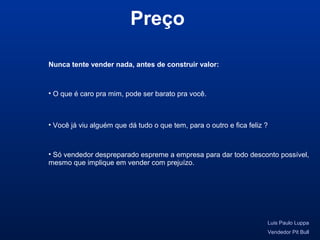 Nunca tente vender nada, antes de construir valor:
Luis Paulo Luppa
Vendedor Pit Bull
• O que é caro pra mim, pode ser barato pra você.
• Você já viu alguém que dá tudo o que tem, para o outro e fica feliz ?
• Só vendedor despreparado espreme a empresa para dar todo desconto possível,
mesmo que implique em vender com prejuízo.
Preço
 