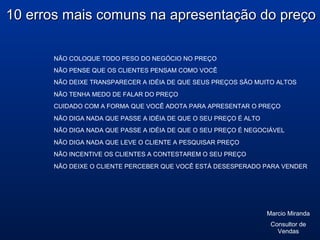 NÃO COLOQUE TODO PESO DO NEGÓCIO NO PREÇO
NÃO PENSE QUE OS CLIENTES PENSAM COMO VOCÊ
10 erros mais comuns na apresentação do preço10 erros mais comuns na apresentação do preço
NÃO DEIXE TRANSPARECER A IDÉIA DE QUE SEUS PREÇOS SÃO MUITO ALTOS
NÃO TENHA MEDO DE FALAR DO PREÇO
CUIDADO COM A FORMA QUE VOCÊ ADOTA PARA APRESENTAR O PREÇO
NÃO DIGA NADA QUE PASSE A IDÉIA DE QUE O SEU PREÇO É ALTO
NÃO DIGA NADA QUE PASSE A IDÉIA DE QUE O SEU PREÇO É NEGOCIÁVEL
NÃO DIGA NADA QUE LEVE O CLIENTE A PESQUISAR PREÇO
NÃO INCENTIVE OS CLIENTES A CONTESTAREM O SEU PREÇO
NÃO DEIXE O CLIENTE PERCEBER QUE VOCÊ ESTÁ DESESPERADO PARA VENDER
Marcio Miranda
Consultor de
Vendas
 