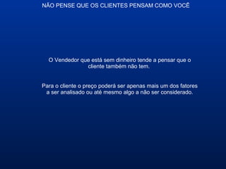 NÃO PENSE QUE OS CLIENTES PENSAM COMO VOCÊ
O Vendedor que está sem dinheiro tende a pensar que o
cliente também não tem.
Para o cliente o preço poderá ser apenas mais um dos fatores
a ser analisado ou até mesmo algo a não ser considerado.
 
