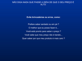 NÃO DIGA NADA QUE PASSE A IDÉIA DE QUE O SEU PREÇO É
ALTO
Evite brincadeiras ou erros, como:
Prefere saber sentado ou em pé ?
O melhor que eu posso fazer é...
Você está pronto para saber o preço ?
Você sabe que meu preço não é barato...
Quer saber por que meu produto é mais caro ?
 