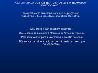 NÃO DIGA NADA QUE PASSE A IDÉIA DE QUE O SEU PREÇO
É NEGOCIÁVEL
Meu preço é 100, está bom para você ?
O meu preço de prateleira é 100, mas se for fechar mesmo...
“Para mim, vender para sua empresa é questão de honra”
Nós somos parceiros a tanto tempo, não seria um preço que
iria nos separar...
Tanto você como seu cliente sabe que os preços são
negociáveis ... Mas essa deve ser a última alternativa.
 