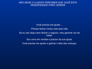 NÃO DEIXE O CLIENTE PERCEBER QUE VOCÊ ESTÁ
DESESPERADO PARA VENDER
Você precisa me ajudar ...
Preciso fechar minha cota este mês
Se eu sair daqui sem fechar o negocio, meu gerente vai me
matar.
Sou novo em vendas e preciso da sua ajuda.
Você precisa me ajudar a ganhar o leite das crianças.
 