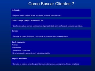 Como Buscar Clientes ?
Indicações
• Pergunte a seus clientes atuais, ex-clientes, vizinhos, familiares, etc.
Cursos
• Participe de cursos de línguas, computação ou qualquer outro para executivos.
Ser Palestrante
•Sebrae
• Faculdades
• Associações Comerciais
Há sempre alguém querendo ouvir sobre seu negócio
Clubes, Ongs, Igrejas, Academias, etc.
• Os altos executivos sempre participam de alguma atividade extra profissional, pesquise sua cidade.
Páginas Amarelas
• Consulte as páginas amarelas, pois lá encontrará empresas por segmento, feiras e simpósios.
 