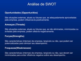 Análise de SWOT
Oportunidades (Opportunities)
São situações externas, atuais ou futuras que, se adequadamente aproveitadas
pela empresa, podem influencia-la positivamente.
Ameaças (Threats)
São situações externas, atuais ou futuras que, se não eliminadas, minimizadas ou
evitadas pela empresa, podem afeta-la negativamente.
Forças(Strengths)
São características (internas) da empresa, tangíveis ou não, que podem ser
potencializadas para otimizar seu desempenho.
Fraquezas(Weaknesses)
São características (internas) da empresa, tangíveis ou não, que devem ser
minimizadas para evitar influência negativa sobre seu desempenho.
 