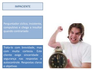 IMPACIENTE




Perguntador cíclico, insistente,
compulsivo e chega a insultar
quando contrariado




Trata-lo com brevidade, mas
com muita cortesia. Este
cliente exige sinceridade ,
segurança nas respostas e
autocontrole. Respostas claras
e objetivas
 