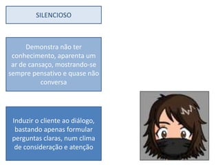 SILENCIOSO



      Demonstra não ter
 conhecimento, aparenta um
 ar de cansaço, mostrando-se
sempre pensativo e quase não
           conversa




 Induzir o cliente ao diálogo,
  bastando apenas formular
 perguntas claras, num clima
  de consideração e atenção
 
