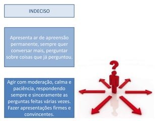 INDECISO



  Apresenta ar de apreensão
  permanente, sempre quer
  conversar mais, perguntar
sobre coisas que já perguntou.



Agir com moderação, calma e
  paciência, respondendo
 sempre e sinceramente as
perguntas feitas várias vezes.
Fazer apresentações firmes e
        convincentes.
 